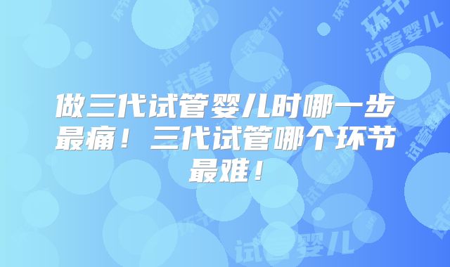 做三代试管婴儿时哪一步最痛！三代试管哪个环节最难！