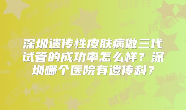 深圳遗传性皮肤病做三代试管的成功率怎么样？深圳哪个医院有遗传科？