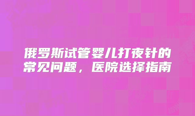 俄罗斯试管婴儿打夜针的常见问题，医院选择指南