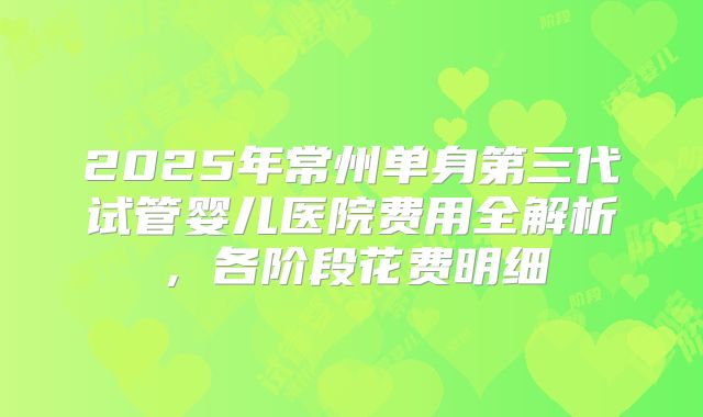 2025年常州单身第三代试管婴儿医院费用全解析，各阶段花费明细