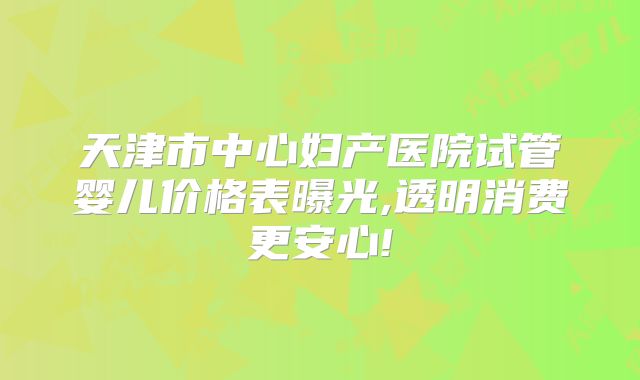 天津市中心妇产医院试管婴儿价格表曝光,透明消费更安心!