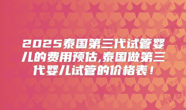 2025泰国第三代试管婴儿的费用预估,泰国做第三代婴儿试管的价格表！
