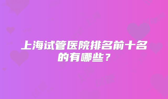 上海试管医院排名前十名的有哪些?
