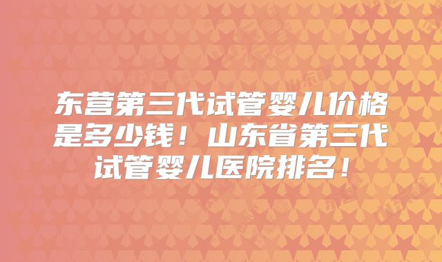 东营第三代试管婴儿价格是多少钱！山东省第三代试管婴儿医院排名！