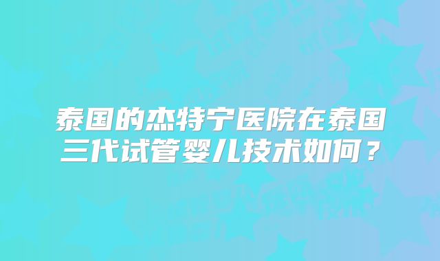 泰国的杰特宁医院在泰国三代试管婴儿技术如何？
