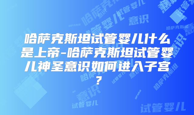 哈萨克斯坦试管婴儿什么是上帝-哈萨克斯坦试管婴儿神圣意识如何进入子宫？