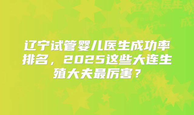 辽宁试管婴儿医生成功率排名，2025这些大连生殖大夫最厉害？