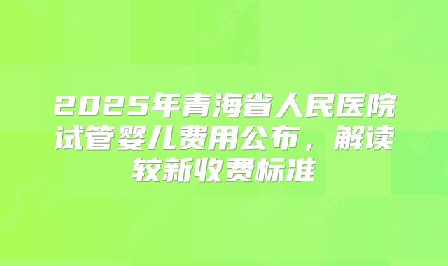 2025年青海省人民医院试管婴儿费用公布，解读较新收费标准
