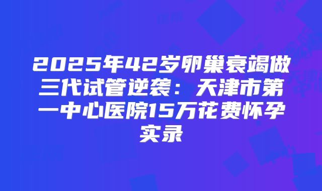 2025年42岁卵巢衰竭做三代试管逆袭：天津市第一中心医院15万花费怀孕实录