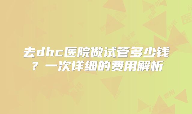 去dhc医院做试管多少钱？一次详细的费用解析