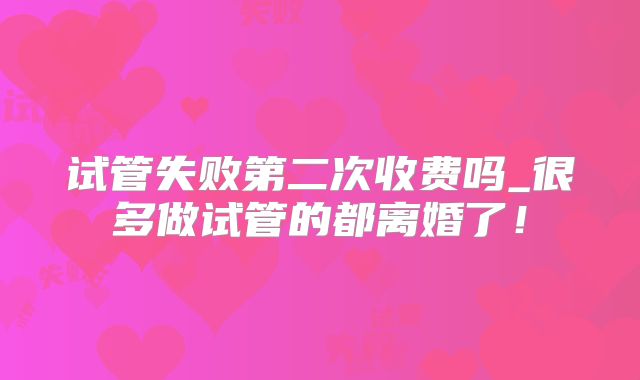 试管失败第二次收费吗_很多做试管的都离婚了!