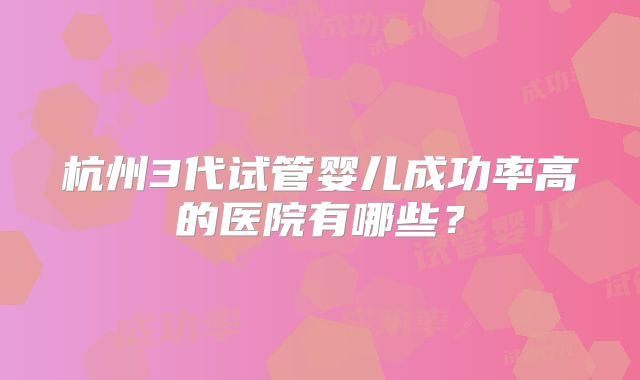 杭州3代试管婴儿成功率高的医院有哪些？