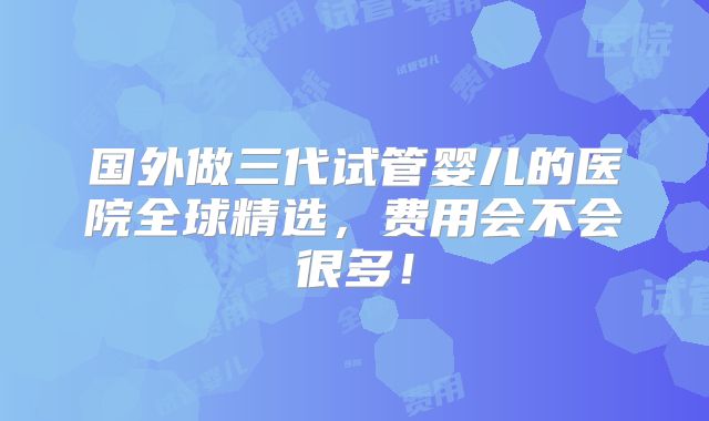 国外做三代试管婴儿的医院全球精选，费用会不会很多！