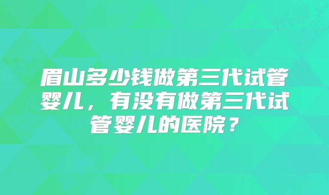 眉山多少钱做第三代试管婴儿，有没有做第三代试管婴儿的医院？
