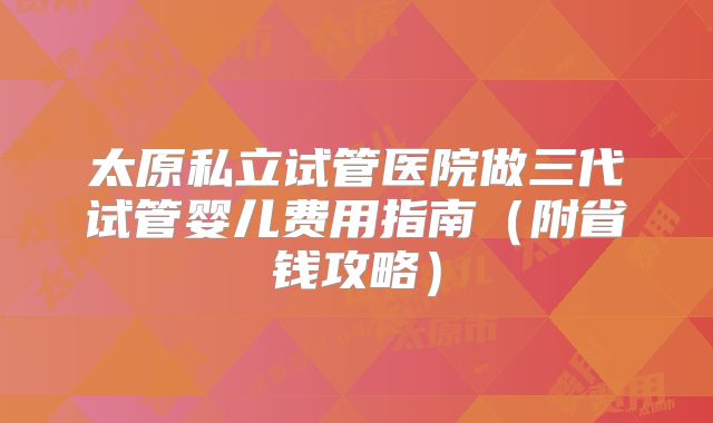 太原私立试管医院做三代试管婴儿费用指南（附省钱攻略）