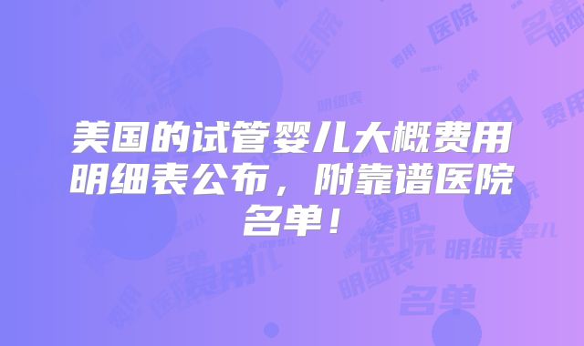 美国的试管婴儿大概费用明细表公布，附靠谱医院名单！
