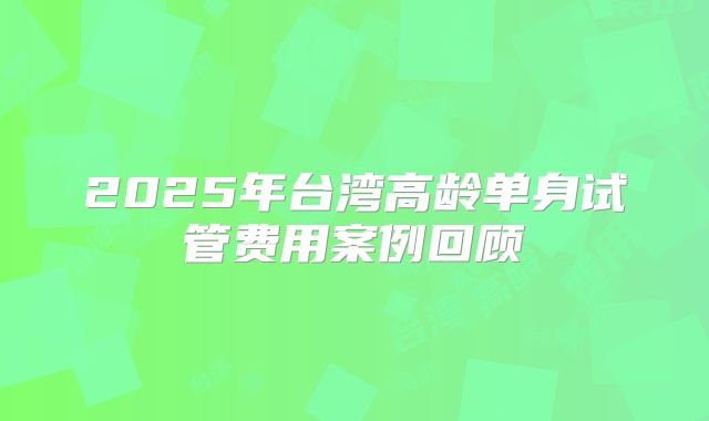 2025年台湾高龄单身试管费用案例回顾