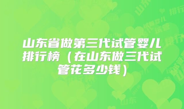 山东省做第三代试管婴儿排行榜（在山东做三代试管花多少钱）