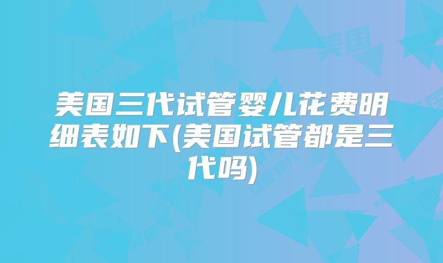 美国三代试管婴儿花费明细表如下(美国试管都是三代吗)