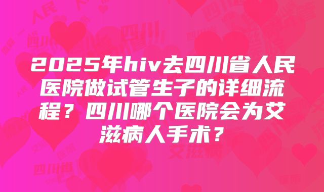 2025年hiv去四川省人民医院做试管生子的详细流程？四川哪个医院会为艾滋病人手术？