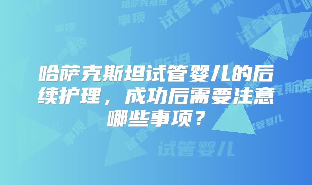 哈萨克斯坦试管婴儿的后续护理，成功后需要注意哪些事项？