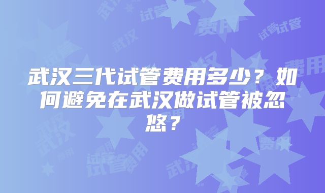 武汉三代试管费用多少？如何避免在武汉做试管被忽悠？