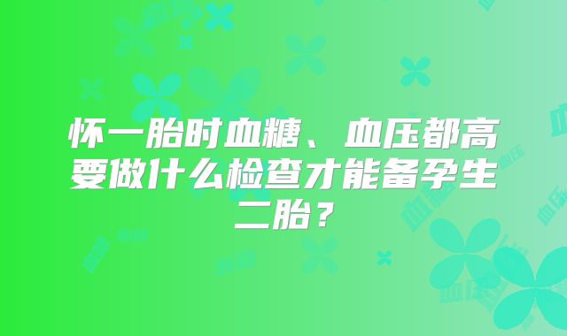 怀一胎时血糖、血压都高要做什么检查才能备孕生二胎?