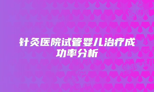 针灸医院试管婴儿治疗成功率分析