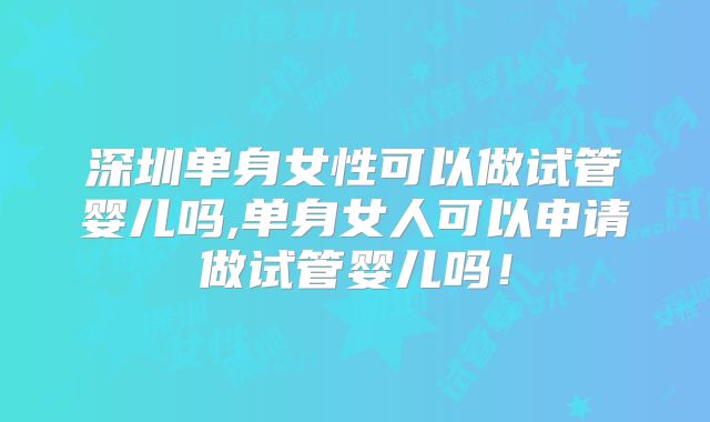 深圳单身女性可以做试管婴儿吗,单身女人可以申请做试管婴儿吗！
