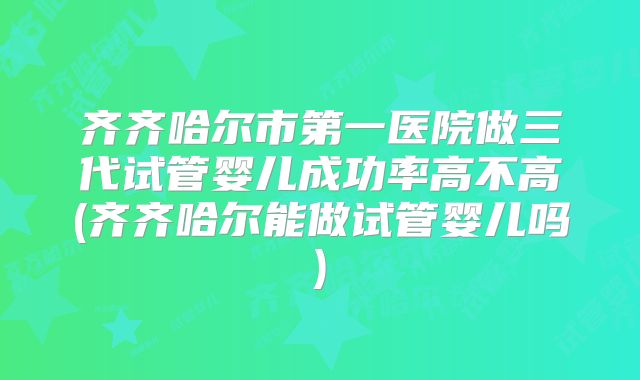 齐齐哈尔市第一医院做三代试管婴儿成功率高不高(齐齐哈尔能做试管婴儿吗)