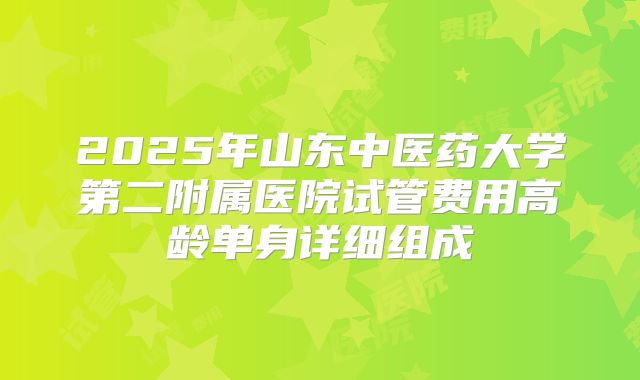 2025年山东中医药大学第二附属医院试管费用高龄单身详细组成