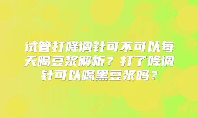 试管打降调针可不可以每天喝豆浆解析？打了降调针可以喝黑豆浆吗？