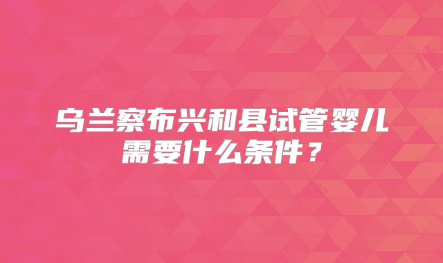乌兰察布兴和县试管婴儿需要什么条件？