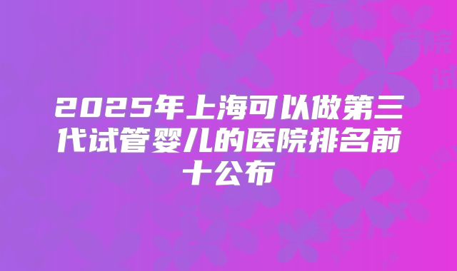 2025年上海可以做第三代试管婴儿的医院排名前十公布