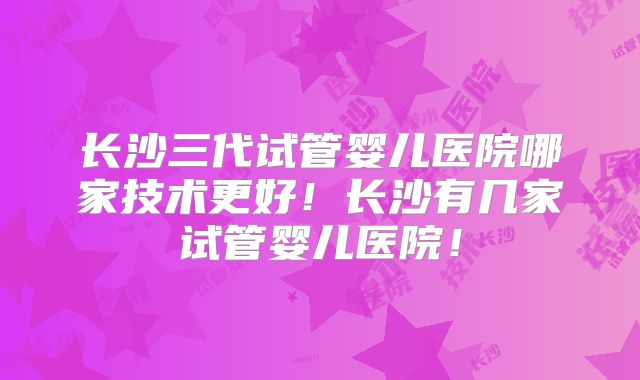长沙三代试管婴儿医院哪家技术更好！长沙有几家试管婴儿医院！