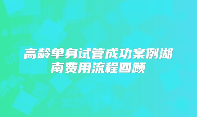高龄单身试管成功案例湖南费用流程回顾