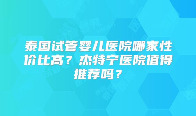 泰国试管婴儿医院哪家性价比高?杰特宁医院值得推荐吗?