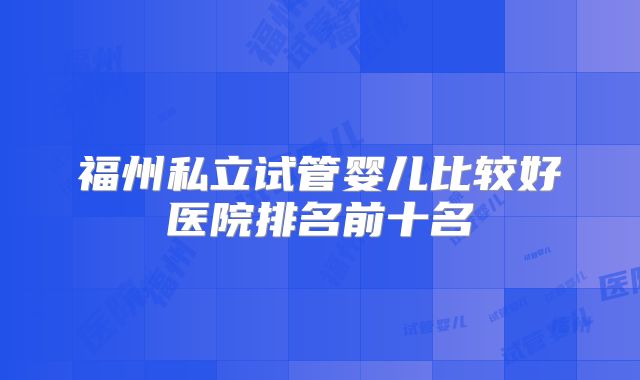 福州私立试管婴儿比较好医院排名前十名