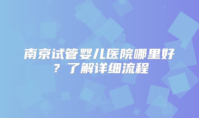 南京试管婴儿医院哪里好？了解详细流程