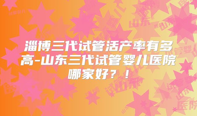 淄博三代试管活产率有多高-山东三代试管婴儿医院哪家好？！