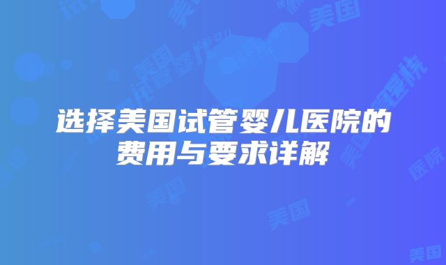 选择美国试管婴儿医院的费用与要求详解
