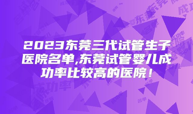2023东莞三代试管生子医院名单,东莞试管婴儿成功率比较高的医院！