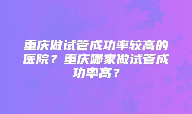 重庆做试管成功率较高的医院？重庆哪家做试管成功率高？