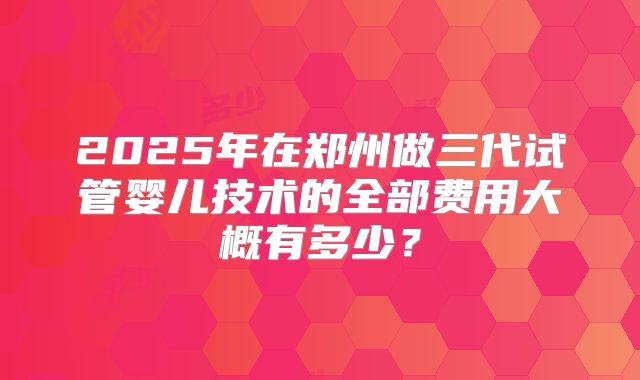 2025年在郑州做三代试管婴儿技术的全部费用大概有多少？