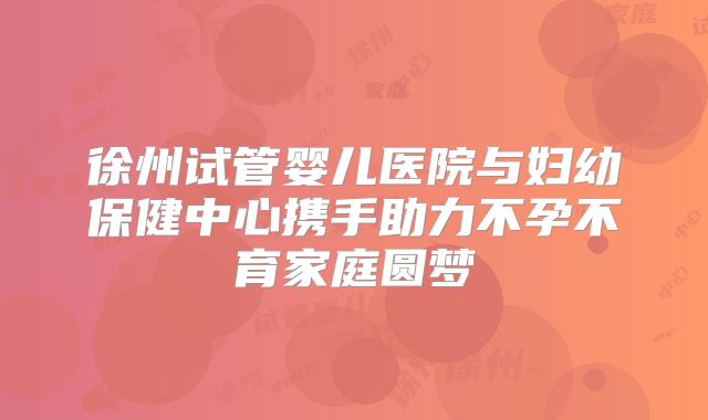 徐州试管婴儿医院与妇幼保健中心携手助力不孕不育家庭圆梦
