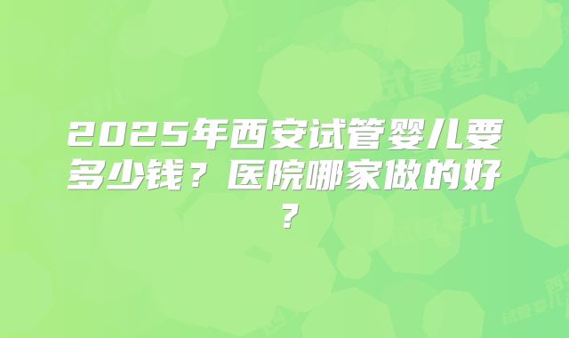 2025年西安试管婴儿要多少钱？医院哪家做的好？