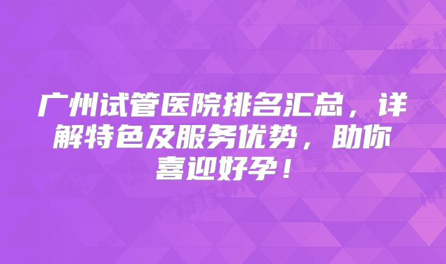 广州试管医院排名汇总，详解特色及服务优势，助你喜迎好孕！