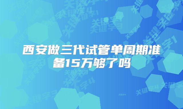 西安做三代试管单周期准备15万够了吗