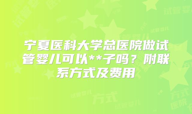 宁夏医科大学总医院做试管婴儿可以**子吗？附联系方式及费用