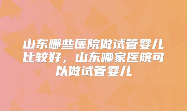 山东哪些医院做试管婴儿比较好，山东哪家医院可以做试管婴儿